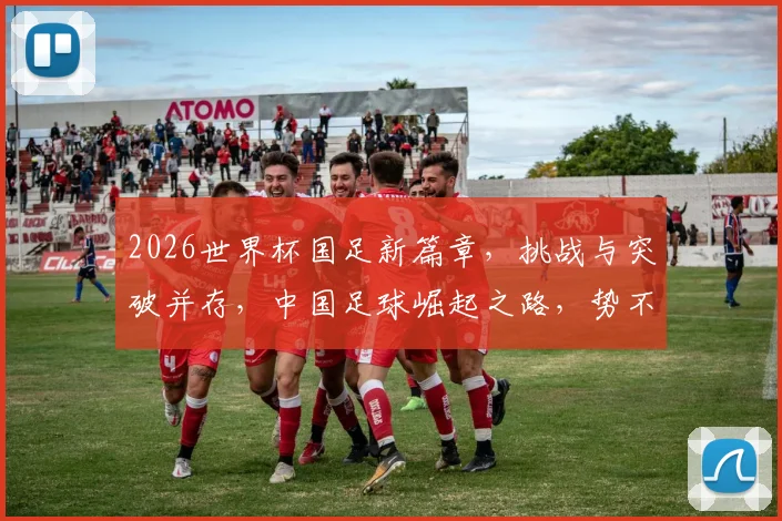2026世界杯国足新篇章，挑战与突破并存，中国足球崛起之路，势不可挡