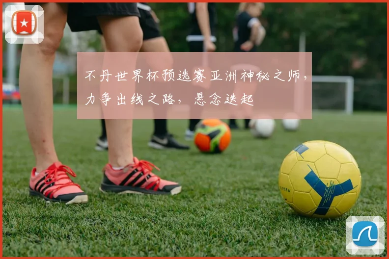 不丹世界杯预选赛亚洲神秘之师，力争出线之路，悬念迭起