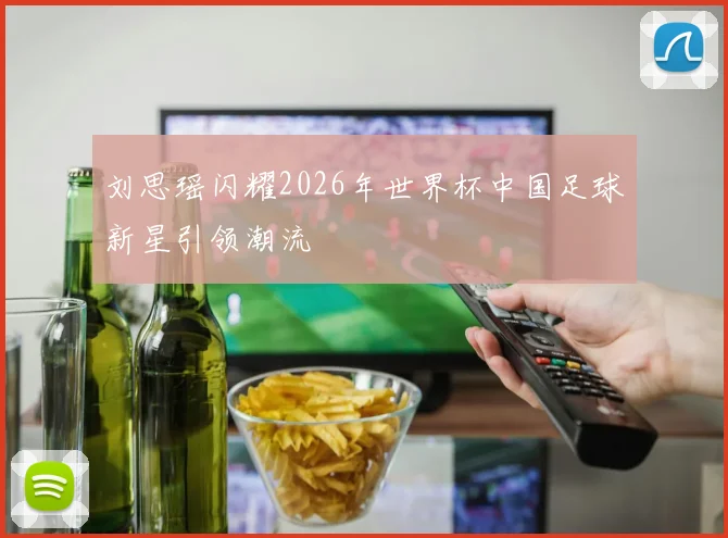 刘思瑶闪耀2026年世界杯中国足球新星引领潮流
